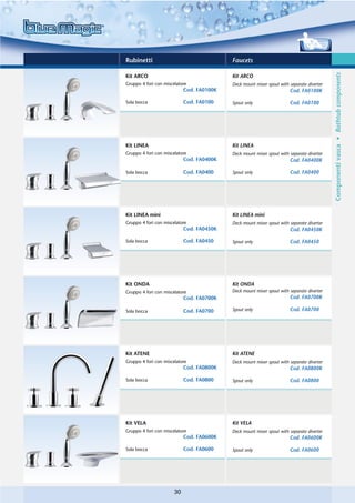 Rubinetti                                  Faucets




                                                                                           Componenti vasca • Bathtub components
Kit ARCO                                   Kit ARCO
Gruppo 4 fori con miscelatore              Deck mount mixer spout with separate diverter
                            Cod. FA0100K                               Cod. FA0100K

Sola bocca                  Cod. FA0100    Spout only                  Cod. FA0100




Kit LINEA                                  Kit LINEA
Gruppo 4 fori con miscelatore              Deck mount mixer spout with separate diverter
                            Cod. FA0400K                               Cod. FA0400K

Sola bocca                  Cod. FA0400    Spout only                  Cod. FA0400




Kit LINEA mini                             Kit LINEA mini
Gruppo 4 fori con miscelatore              Deck mount mixer spout with separate diverter
                            Cod. FA0450K                               Cod. FA0450K

Sola bocca                  Cod. FA0450    Spout only                  Cod. FA0450




Kit ONDA                                   Kit ONDA
Gruppo 4 fori con miscelatore              Deck mount mixer spout with separate diverter
                            Cod. FA0700K                               Cod. FA0700K

Sola bocca                  Cod. FA0700    Spout only                  Cod. FA0700




Kit ATENE                                  Kit ATENE
Gruppo 4 fori con miscelatore              Deck mount mixer spout with separate diverter
                            Cod. FA0800K                               Cod. FA0800K

Sola bocca                  Cod. FA0800    Spout only                  Cod. FA0800




Kit VELA                                   Kit VELA
Gruppo 4 fori con miscelatore              Deck mount mixer spout with separate diverter
                            Cod. FA0600K                               Cod. FA0600K

Sola bocca                  Cod. FA0600    Spout only                  Cod. FA0600




                       30
 
