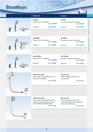 Rubinetti                                  Faucets




                                                                                      Componenti vasca • Bathtub components
Kit VELA                                   Kit VELA
Gruppo 3 fori con miscelatore              Deck mount mixer spout with diverter
                            Cod. FA0650K                               Cod. FA0650K

Sola bocca                  Cod. FA0650    Spout only                  Cod. FA0650




Kit ARENA                                  Kit ARENA
Gruppo 3 fori con miscelatore              Deck mount mixer spout with diverter
                            Cod. FA0200K                               Cod. FA0200K

Sola bocca                  Cod. FA0200    Spout only                  Cod. FA0200




Kit CASCATA                                Kit CASCATA
Gruppo 3 fori con miscelatore              Deck mount mixer spout with diverter
                            Cod. FA0300K                               Cod. FA0300K

Sola bocca                  Cod. FA0300    Spout only                  Cod. FA0300




Colonna di scarico                         Pop-up waste
Tubo corrugato in polipropilene Ø 34 mm    Flexible polypropylene pipe Ø 34 mm
Movimento a cremagliera                    Rack movement
                            Cod. FA1200                                Cod. FA1200




Colonna di scarico                         Pop-up waste
Tubo corrugato in polipropilene Ø 34 mm    Flexible polypropylene pipe Ø 34 mm
Sistema che consente apertura e chiusura   The release mechanism allows opening and
con la semplice pressione del tappo        closing just pushing the plug
                            Cod. FA1300                                Cod. FA1300




                       31
 