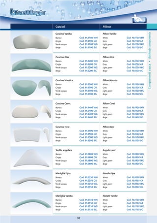 Cuscini                              Pillows




                                                                       Componenti vasca • Bathtub components
Cuscino Vanilla                      Pillow Vanilla
Bianco              Cod. PL0100 WH   White            Cod. PL0100 WH
Grigio              Cod. PL0100 GR   Grey             Cod. PL0100 GR
Verde acqua         Cod. PL0100 WG   Light green      Cod. PL0100 WG
Beige               Cod. PL0100 BG   Beige            Cod. PL0100 BG



Cuscino Giza                         Pillow Giza
Bianco              Cod. PL0200 WH   White            Cod. PL0200 WH
Grigio              Cod. PL0200 GR   Grey             Cod. PL0200 GR
Verde acqua         Cod. PL0200 WG   Light green      Cod. PL0200 WG
Beige               Cod. PL0200 BG   Beige            Cod. PL0200 BG



Cuscino Nausica                      Pillow Nausica
Bianco              Cod. PL0300 WH   White            Cod. PL0300 WH
Grigio              Cod. PL0300 GR   Grey             Cod. PL0300 GR
Verde acqua         Cod. PL0300 WG   Light green      Cod. PL0300 WG
Beige               Cod. PL0300 BG   Beige            Cod. PL0300 BG



Cuscino Coret                        Pillow Coret
Bianco              Cod. PL0400 WH   White            Cod. PL0400 WH
Grigio              Cod. PL0400 GR   Grey             Cod. PL0400 GR
Verde acqua         Cod. PL0400 WG   Light green      Cod. PL0400 WG
Beige               Cod. PL0400 BG   Beige            Cod. PL0400 BG



Cuscino New                          Pillow New
Bianco              Cod. PL0500 WH   White            Cod. PL0500 WH
Grigio              Cod. PL0500 GR   Grey             Cod. PL0500 GR
Verde acqua         Cod. PL0500 WG   Light green      Cod. PL0500 WG
Beige               Cod. PL0500 BG   Beige            Cod. PL0500 BG



Sedile angolare                      Angular seat
Bianco              Cod. PL0800 WH   White            Cod. PL0800 WH
Grigio              Cod. PL0800 GR   Grey             Cod. PL0800 GR
Verde acqua         Cod. PL0800 WG   Light green      Cod. PL0800 WG
Beige               Cod. PL0800 BG   Beige            Cod. PL0800 BG



Maniglia Flyte                       Handle Flyte
Bianco              Cod. PL0050 WH   White            Cod. PL0050 WH
Grigio              Cod. PL0050 GR   Grey             Cod. PL0050 GR
Verde acqua         Cod. PL0050 WG   Light green      Cod. PL0050 WG
Beige               Cod. PL0050 BG   Beige            Cod. PL0050 BG


Maniglia Vanilla                     Handle Vanilla
Bianco              Cod. PL0150 WH   White            Cod. PL0150 WH
Grigio              Cod. PL0150 GR   Grey             Cod. PL0150 GR
Verde acqua         Cod. PL0150 WG   Light green      Cod. PL0150 WG
Beige               Cod. PL0150 BG   Beige            Cod. PL0150 BG


                   32
 
