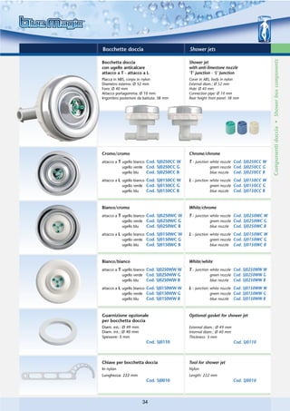 Bocchette doccia                            Shower jets




                                                                                        Componenti doccia • Shower box components
Bocchetta doccia                            Shower jet
con ugello anticalcare                      with anti-limestone nozzle
attacco a T - attacco a L                   ‘T’ junction - ‘L’ Junction
Placca in ABS, corpo in nylon               Cover in ABS, body in nylon
Diametro esterno: Ø 52 mm                   External diam.: Ø 52 mm
Foro: Ø 40 mm                               Hole: Ø 40 mm
Attacco portagomma: Ø 10 mm                 Connection pipe: Ø 10 mm
Ingombro posteriore da battuta: 38 mm       Rear height from panel: 38 mm




Cromo/cromo                                 Chrome/chrome
attacco a T ugello bianco Cod. SJ0250CC W   T - junction white nozzle Cod. SJ0250CC W
            ugello verde Cod. SJ0250CC G                 green nozzle Cod. SJ0250CC G
            ugello blu    Cod. SJ0250CC B                blue nozzle Cod. SJ0250CC B

attacco a L ugello bianco Cod. SJ0150CC W   L - junction white nozzle Cod. SJ0150CC W
            ugello verde Cod. SJ0150CC G                 green nozzle Cod. SJ0150CC G
            ugello blu    Cod. SJ0150CC B                blue nozzle Cod. SJ0150CC B



Bianco/cromo                                White/chrome
attacco a T ugello bianco Cod. SJ0250WC W   T - junction white nozzle Cod. SJ0250WC W
            ugello verde Cod. SJ0250WC G                 green nozzle Cod. SJ0250WC G
            ugello blu    Cod. SJ0250WC B                blue nozzle Cod. SJ0250WC B

attacco a L ugello bianco Cod. SJ0150WC W   L - junction white nozzle Cod. SJ0150WC W
            ugello verde Cod. SJ0150WC G                 green nozzle Cod. SJ0150WC G
            ugello blu    Cod. SJ0150WC B                blue nozzle Cod. SJ0150WC B



Bianco/bianco                               White/white
attacco a T ugello bianco Cod. SJ0250WW W   T - junction white nozzle Cod. SJ0250WW W
            ugello verde Cod. SJ0250WW G                 green nozzle Cod. SJ0250WW G
            ugello blu    Cod. SJ0250WW B                blue nozzle Cod. SJ0250WW B

attacco a L ugello bianco Cod. SJ0150WW W   L - junction white nozzle Cod. SJ0150WW W
            ugello verde Cod. SJ0150WW G                 green nozzle Cod. SJ0150WW G
            ugello blu    Cod. SJ0150WW B                blue nozzle Cod. SJ0150WW B



Guarnizione opzionale                       Optional gasket for shower jet
per bocchetta doccia
Diam. est.: Ø 49 mm                         External diam.: Ø 49 mm
Diam. int.: Ø 40 mm                         Internal diam.: Ø 40 mm
Spessore: 3 mm                              Thickness: 3 mm
                        Cod. SJ0110                                   Cod. SJ0110



Chiave per bocchetta doccia                 Tool for shower jet
In nylon                                    Nylon
Lunghezza: 222 mm                           Length: 222 mm
                        Cod. SJ0010                                   Cod. SJ0010



                      34
 