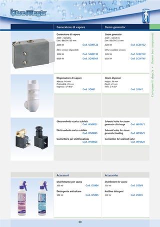 Generatore di vapore                          Steam generator




                                                                                         Componenti doccia • Shower box components
Generatore di vapore                          Steam generator
230V - 50/60Hz                                230V - 50/60 Hz
Dim. 88x59x150 mm                             Dim. 88x59x150 mm

2200 W                         Cod. SG00122   2200 W                      Cod. SG00122

Altre versioni disponibili:                   Other available versions:

3000 W                         Cod. SG00130   3000 W                      Cod. SG00130
6000 W                         Cod. SG00160   6000 W                      Cod. SG00160




Dispensatore di vapore                        Steam dispenser
Altezza: 94 mm                                Height: 94 mm
Profondità: 45 mm                             Depth: 45 mm
Ingresso: 3/4 BSP                             Inlet: 3/4 BSP
                               Cod. SD001                                 Cod. SD001




Elettrovalvola scarico caldaia                Solenoid valve for steam
                         Cod. WV0021          generator discharge      Cod. WV0021

Elettrovalvola carico caldaia                 Solenoid valve for steam
                         Cod. WV0025          generator loading        Cod. WV0025

Connettore per elettrovalvola                 Connection for solenoid valve
                       Cod. WV0026                                     Cod. WV0026




Accessori                                     Accessories

Disinfettante per sauna                       Disinfectant for sauna
500 ml                           Cod. DS004   500 ml                      Cod. DS004

Detergente anticalcare                        Antilime detergent
500 ml                           Cod. DS005   500 ml                      Cod. DS005




                          39
 