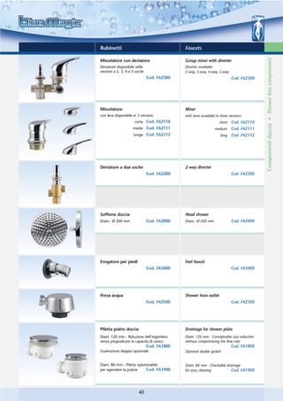 Rubinetti                                     Faucets




                                                                                           Componenti doccia • Shower box components
Miscelatore con deviatore                     Group mixer with diverter
Deviatore disponibile nelle                   Diverter available:
versioni a 2, 3, 4 e 5 uscite                 2-way, 3-way, 4-way, 5-way
                                Cod. FA2300                                  Cod. FA2300




Miscelatore                                   Mixer
con leva disponibile in 3 versioni:           with lever available in three versions:
                      corta Cod. FA2110                              short   Cod. FA2110
                     media Cod. FA2111                            medium     Cod. FA2111
                      lunga Cod. FA2112                               long   Cod. FA2112




Deviatore a due uscite                        2-way diverter
                                Cod. FA2200                                  Cod. FA2200




Soffione doccia                               Head shower
Diam.: Ø 200 mm                 Cod. FA2000   Diam.: Ø 200 mm                Cod. FA2000




Erogatore per piedi                           Feet faucet
                                Cod. FA3000                                  Cod. FA3000




Presa acqua                                   Shower hose outlet
                                Cod. FA2500                                  Cod. FA2500




Piletta piatto doccia                         Drainage for shower plate
Diam. 120 mm - Riduzione dell’ingombro        Diam. 120 mm - Considerable size reduction
senza pregiudicare la capacità di carico      without compromising the flow rate
                                Cod. FA1800                                  Cod. FA1800
Guarnizione doppia opzionale                  Optional double gasket


Diam. 86 mm - Piletta ispezionabile           Diam. 86 mm - Checkable drainage
per agevolare la pulizia    Cod. FA1900       for easy cleaning          Cod. FA1900




                         40
 