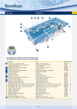 Kit vasca                                                            Bathtub kits




 Kit whirlpool con centralina elettronica on/off e faretto
 Kit whirlpool with electronic system on/off and spotlight
     Articolo                                                         Item                                                          Cod./Code Q.tà
1    Bocchetta vasca con placca cromata                               Whirlpool jet with chrome cover                                WJ0100C   6
2    Guarnizione per bocchetta vasca e aspirazione                    Gasket for whirlpool jet and suction                            WJ0110   7
3    Tappo per bocchetta vasca                                        Plug for whirlpool jet                                          WJ0109   2
4    Kit aspirazione cromato, gomito F40/M50                          Chrome suction kit, elbow 40 mm                                SU0200C   1
5    Regolatore aria cromato                                          Air control, chrome                                            AC0100C   1
6    Tastiera cromata on/off whirlpool e faretto                      Keyboard on/off whirlpool and spotlight                       CV0521DC   1
     con display temperatura                                          with temperature display
7    Scatola di controllo                                             Control box                                                   CV0522D     1
8    Sensore livello acqua                                            Water level sensor                                             CV0001     1
9    Mostrina 2 fori cromata                                          Deckplate 2-hole, chrome                                      DP0150C     1
10   Pompa 0,71Hp senza interruttore pneumatico                       Pump 0,71Hp without pneumatic switch                           PJ071SP    1
11   Ammortizzatore per pompa                                         Vibration absorber for pump                                     PU001     4
12   Raccordo a Y due uscite M25 mm                                   Y union two outlets M25 mm                                     RA0400     4
13   Raccordo a Y una uscita M25 mm                                   Y union one outlet M25 mm                                      RA0450     2
14   Adattatore 32/25 mm versione corta                               Adapter 32/25 mm, short version                                RA0350     2
15   Tubo flessibile retinato in PVC - diam. int. 25 mm, est. 32 mm   Braided flexible hose in PVC - int. diam. 25 mm, ext. 32 mm   HO00525    3,5
16   Tubo flessibile retinato in PVC - diam. int. 19 mm, est. 25 mm   Braided flexible hose in PVC - int. diam. 19 mm, ext. 25 mm   HO00519    2,5
17   Tubo flessibile in PVC - diam. int. 32 mm, est. 40 mm            Flexible hose in PVC - int. diam. 32 mm, ext. 40 mm           HO00232     1
18   Fascetta in nylon 29/33 mm                                       Plastic clamp 29/33 mm                                          CL029    12
19   Fascetta in nylon 24/28 mm                                       Plastic clamp 24/28 mm                                          CL024    14
20   Piedino con dado M10                                             Foot with steel nut M10                                        PD0100     4
21   Molla per pannello vasca                                         Spring for bathtub panel                                       ST0100     5
22   Staffa per pannello vasca aperta M10                             Open bathtub panel stirrup M10                                ST0200A     4
23   Gomito 90° in PVC                                                Elbow 90° in PVC                                               RA1040     1
24   Raccordo a T portagomma 19 mm                                    Tee barb connector 19 mm                                       SR0119     1
25   Faretto, monocromatico o cromoterapia                            Monochromatic or chromotherapy spotlight                                  1




                                                                             44
 
