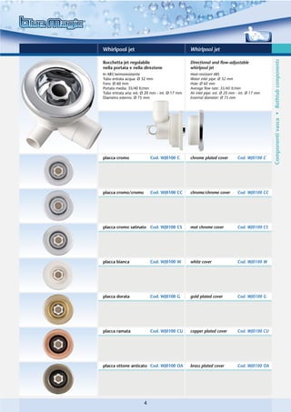 Whirlpool jet                                    Whirlpool jet




                                                                                               Componenti vasca • Bathtub components
Bocchetta jet regolabile                         Directional and flow-adjustable
nella portata e nella direzione                  whirlpool jet
In ABS termoresistente                           Heat-resistant ABS
Tubo entrata acqua: Ø 32 mm                      Water inlet pipe: Ø 32 mm
Foro: Ø 60 mm                                    Hole: Ø 60 mm
Portata media: 35/40 lt/min                      Average flow rate: 35/40 lt/min
Tubo entrata aria: est. Ø 20 mm - int. Ø 17 mm   Air inlet pipe: ext. Ø 20 mm - int. Ø 17 mm
Diametro esterno: Ø 75 mm                        External diameter: Ø 75 mm




placca cromo               Cod. WJ0100 C         chrome plated cover          Cod. WJ0100 C




placca cromo/cromo         Cod. WJ0100 CC        chrome/chrome cover          Cod. WJ0100 CC




placca cromo satinato Cod. WJ0100 CS             mat chrome cover             Cod. WJ0100 CS




placca bianca              Cod. WJ0100 W         white cover                  Cod. WJ0100 W




placca dorata              Cod. WJ0100 G         gold plated cover            Cod. WJ0100 G




placca ramata              Cod. WJ0100 CU        copper plated cover          Cod. WJ0100 CU




placca ottone anticato Cod. WJ0100 OA            brass plated cover           Cod. WJ0100 OA




                       4
 