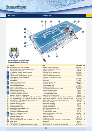 Kit vasca                                                            Bathtub kits




 Kit combinato con disinfezione
 Combined kit with disinfection
     Articolo                                                         Item                                                          Cod./Code Q.tà
1    Bocchetta vasca con placca cromata                               Whirlpool jet with chrome cover                                WJ0100C    6
2    Guarnizione per bocchetta vasca e aspirazione                    Gasket for whirlpool jet and suction                            WJ0110    7
3    Tappo per bocchetta vasca                                        Plug for whirlpool jet                                          WJ0109    2
4    Kit aspirazione cromato, gomito F40/M50                          Chrome suction kit, elbow 40 mm                                SU0200C    1
5    Regolatore aria cromato                                          Air control, chrome                                            AC0100C    1
6    Tastiera cromata on/off whirlpool, airpool,                      Keyboard on/off whirlpool, airpool,                           CV1501DC    1
     disinfezione con display temperatura                             disinfection with temperature display
7    Scatola di controllo                                             Control box                                                    CV1502D     1
8    Sensore livello                                                  Level sensor                                                    CV0001     2
9    Pulsante disinfezione cromato                                    Disinfection button, chrome                                    DB0100C     1
10   Serbatoio igienizzante                                           Tank for disinfectant                                           CV0203     1
11   Elettrovalvola per serbatoio                                     Solenoid valve for tank                                         CV0002     1
12   Mostrina 3 fori cromata                                          Deckplate 3-hole, chrome                                       DP0250C     1
13   Pompa 0,71Hp senza interruttore pneumatico                       Pump 0,71Hp without pneumatic switch                            PJ071SP    1
14   Ammortizzatore per pompa                                         Vibration absorber for pump                                      PU001     4
15   Raccordo a Y due uscite M25 mm                                   Y union two outlets M25 mm                                      RA0400     4
16   Raccordo a Y una uscita M25 mm                                   Y union one outlet M25 mm                                       RA0450     2
17   Adattatore 32/25 mm versione corta                               Adapter 32/25 mm, short version                                 RA0350     2
18   Tubo flessibile retinato in PVC - diam. int. 25 mm, est. 32 mm   Braided flexible hose in PVC - int. diam. 25 mm, ext. 32 mm    HO00525    3,5
19   Tubo flessibile retinato in PVC - diam. int. 19 mm, est. 25 mm   Braided flexible hose in PVC - int. diam. 19 mm, ext. 25 mm    HO00519    2,5
20   Tubo flessibile in PVC - diam. int. 32 mm, est. 40 mm            Flexible hose in PVC - int. diam. 32 mm, ext. 40 mm            HO00232     1
21   Fascetta in nylon 29/33 mm                                       Plastic clamp 29/33 mm                                           CL029    12
22   Fascetta in nylon 24/28 mm                                       Plastic clamp 24/28 mm                                           CL024    14
23   Piedino con dado M10                                             Foot with steel nut M10                                         PD0100     4
24   Molla per pannello vasca                                         Spring for bathtub panel                                        ST0100     5
25   Staffa per pannello vasca aperta M10                             Open bathtub panel stirrup M10                                 ST0200A     4
26   Gomito 90° in PVC                                                Elbow 90° in PVC                                                RA1040     1
27   Raccordo a T portagomma 19 mm                                    Tee barb connector 19 mm                                        SR0119     1
28   Airpool jet cromato corpo dritto                                 Airpool jet, chrome cover, straight body                       AJ0100C    12
29   Collettore aria 6 uscite                                         Air manifold 6 outlets                                          AJ0110     2
30   Tappo per collettore aria                                        Plug for air manifold                                           AJ0130     1
31   O-ring per collettore aria                                       O-ring for air manifold                                       OR2100NBR    2
32   Tubo per sistema airpool - diam. int. 8 mm, est. 12 mm           Hose for airpool system - int. diam. 8 mm, ext. 12 mm          HO00408    15
33   Blower 800W                                                      Blower 800W                                                      BL002     1
34   Valvola di non ritorno                                           Non-return valve                                                BL004V     1
35   Tubo flessibile in PVC per blower - diam. int. 32 mm             Flexible hose in PVC for blower - int. diam. 32 mm             HO00332     2

                                                                             51
 