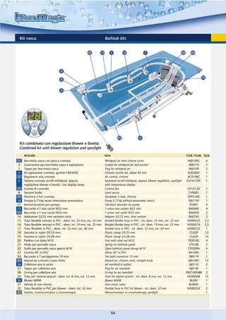 Kit vasca                                                            Bathtub kits




 Kit combinato con regolazione blower e faretto
 Combined kit with blower regulation and spotlight
     Articolo                                                         Item                                                               Cod./Code Q.tà
1    Bocchetta vasca con placca cromata                               Whirlpool jet with chrome cover                                     WJ0100C   6
2    Guarnizione per bocchetta vasca e aspirazione                    Gasket for whirlpool jet and suction                                 WJ0110   7
3    Tappo per bocchetta vasca                                        Plug for whirlpool jet                                               WJ0109   2
4    Kit aspirazione cromato, gomito F40/M50                          Chrome suction kit, elbow 40 mm                                     SU0200C   1
5    Regolatore aria cromato                                          Air control, chrome                                                 AC0100C   1
6    Tastiera cromata on/off whirlpool, airpool,                      Keyboard on/off whirlpool, airpool, blower regulation, spotlight   CV1611DC   1
     regolazione blower e faretto con display temp.                   with temperature display
7    Scatola di controllo                                             Control box                                                         CV1612D   1
8    Sensore livello                                                  Level sensor                                                         CV0001   1
9    Mostrina 2 fori cromata                                          Deckplate 2-hole, chrome                                            DP0150C   1
10   Pompa 0,71Hp senza interruttore pneumatico                       Pump 0,71Hp without pneumatic switch                                 PJ071SP  1
11   Ammortizzatore per pompa                                         Vibration absorber for pump                                           PU001   4
12   Raccordo a Y due uscite M25 mm                                   Y union two outlets M25 mm                                           RA0400   4
13   Raccordo a Y una uscita M25 mm                                   Y union one outlet M25 mm                                            RA0450   2
14   Adattatore 32/25 mm versione corta                               Adapter 32/25 mm, short version                                      RA0350   2
15   Tubo flessibile retinato in PVC - diam. int. 25 mm, est. 32 mm   Braided flexible hose in PVC - int. diam. 25 mm, ext. 32 mm         HO00525 3,5
16   Tubo flessibile retinato in PVC - diam. int. 19 mm, est. 25 mm   Braided flexible hose in PVC - int. diam. 19 mm, ext. 25 mm         HO00519 2,5
17   Tubo flessibile in PVC - diam. int. 32 mm, est. 40 mm            Flexible hose in PVC - int. diam. 32 mm, ext. 40 mm                 HO00232   1
18   Fascetta in nylon 29/33 mm                                       Plastic clamp 29/33 mm                                                CL029  12
19   Fascetta in nylon 24/28 mm                                       Plastic clamp 24/28 mm                                                CL024  14
20   Piedino con dado M10                                             Foot with steel nut M10                                              PD0100   4
21   Molla per pannello vasca                                         Spring for bathtub panel                                             ST0100   5
22   Staffa per pannello vasca aperta M10                             Open bathtub panel stirrup M10                                      ST0200A   4
23   Gomito 90° in PVC                                                Elbow 90° in PVC                                                     RA1040   1
24   Raccordo a T portagomma 19 mm                                    Tee barb connector 19 mm                                             SR0119   1
25   Airpool jet cromato corpo dritto                                 Airpool jet, chrome cover, straight body                            AJ0100C  12
26   Collettore aria 6 uscite                                         Air manifold 6 outlets                                               AJ0110   2
27   Tappo per collettore aria                                        Plug for air manifold                                                AJ0130   1
28   O-ring per collettore aria                                       O-ring for air manifold                                            OR2100NBR 2
29   Tubo per sistema airpool - diam. int. 8 mm, est. 12 mm           Hose for airpool system - int. diam. 8 mm, ext. 12 mm               HO00408  15
30   Blower 800W                                                      Blower 800W                                                           BL002   1
31   Valvola di non ritorno                                           Non-return valve                                                     BL004V   1
32   Tubo flessibile in PVC per blower - diam. int. 32 mm             Flexible hose in PVC for blower - int. diam. 32 mm                  HO00332   2
33   Faretto, monocromatico o cromoterapia                            Monochromatic or chromotherapy spotlight                                      1




                                                                             54
 