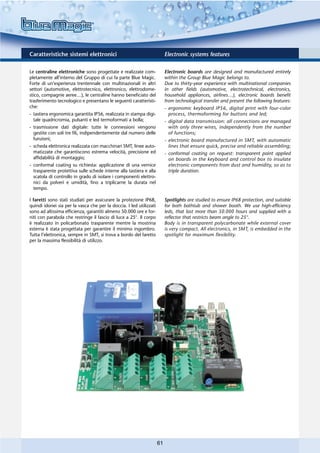 Caratteristiche sistemi elettronici                                       Electronic systems features

Le centraline elettroniche sono progettate e realizzate com-              Electronic boards are designed and manufactured entirely
pletamente all’interno del Gruppo di cui fa parte Blue Magic.             within the Group Blue Magic belongs to.
Forte di un’esperienza trentennale con multinazionali in altri            Due to thirty-year experience with multinational companies
settori (automotive, elettrotecnico, elettronico, elettrodome-            in other fields (automotive, electrotechnical, electronics,
stico, compagnie aeree…), le centraline hanno beneficiato del             household appliances, airlines…), electronic boards benefit
trasferimento tecnologico e presentano le seguenti caratteristi-          from technological transfer and present the following features:
che:                                                                      - ergonomic keyboard IP56, digital print with four-color
- tastiera ergonomica garantita IP56, realizzata in stampa digi-            process, thermoforming for buttons and led;
  tale quadricromia, pulsanti e led termoformati a bolla;                 - digital data transmission: all connections are managed
- trasmissione dati digitale: tutte le connessioni vengono                  with only three wires, independently from the number
  gestite con soli tre fili, indipendentemente dal numero delle             of functions;
  funzioni;                                                               - electronic board manufactured in SMT, with automatic
- scheda elettronica realizzata con macchinari SMT, linee auto-             lines that ensure quick, precise and reliable assembling;
  matizzate che garantiscono estrema velocità, precisione ed              - conformal coating on request: transparent paint applied
  affidabilità di montaggio;                                                on boards in the keyboard and control box to insulate
- conformal coating su richiesta: applicazione di una vernice               electronic components from dust and humidity, so as to
  trasparente protettiva sulle schede interne alla tastiera e alla          triple duration.
  scatola di controllo in grado di isolare i componenti elettro-
  nici da polveri e umidità, fino a triplicarne la durata nel
  tempo.

I faretti sono stati studiati per assicurare la protezione IP68,          Spotlights are studied to ensure IP68 protection, and suitable
quindi idonei sia per la vasca che per la doccia. I led utilizzati        for both bathtub and shower booth. We use high-efficiency
sono ad altissima efficienza, garantiti almeno 50.000 ore e for-          leds, that last more than 50.000 hours and supplied with a
niti con parabola che restringe il fascio di luce a 25°. Il corpo         reflector that restricts beam angle to 25°.
è realizzato in policarbonato trasparente mentre la mostrina              Body is in transparent polycarbonate while external cover
esterna è stata progettata per garantire il minimo ingombro.              is very compact. All electronics, in SMT, is embedded in the
Tutta l’elettronica, sempre in SMT, si trova a bordo del faretto          spotlight for maximum flexibility.
per la massima flessibilità di utilizzo.




                                                                     61
 