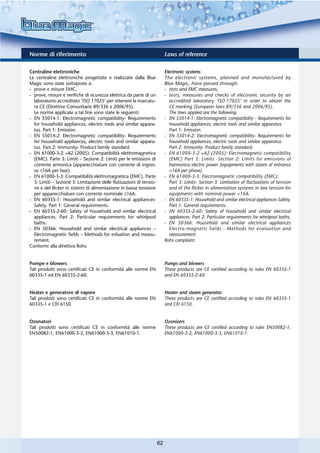Norme di riferimento                                                      Laws of reference

Centraline elettroniche                                                   Electronic systems
Le centraline elettroniche progettate e realizzate dalla Blue             The electronic systems, planned and manufactured by
Magic sono state sottoposte a:                                            Blue Magic, have passed through:
- prove e misure EMC,                                                     - tests and EMC measures;
- prove, misure e verifiche di sicurezza elettrica da parte di un         - tests, measures and checks of electronic security by an
  laboratorio accreditato ‘ISO 17025’ per ottenere la marcatu-              accredited laboratory ‘ISO 17025’ in order to obtain the
  ra CE (Direttive Comunitarie 89/336 e 2006/95).                           CE marking (European laws 89/336 and 2006/95).
  Le norme applicate a tal fine sono state le seguenti:                     The laws applied are the following:
- EN 55014-1: Electromagnetic compatibility- Requirements                 - EN 55014-1: Electromagnetic compatibility - Requirements for
  for household appliances, electric tools and similar appara-              household appliances, electric tools and similar apparatus.
  tus. Part 1: Emission.                                                    Part 1: Emission.
- EN 55014-2: Electromagnetic compatibility- Requirements                 - EN 55014-2: Electromagnetic compatibility- Requirements for
  for household appliances, electric tools and similar appara-              household appliances, electric tools and similar apparatus.
  tus. Part 2: Immunity- Product family standard.                           Part 2: Immunity- Product family standard.
- EN 61000-3-2 +A2 (2005): Compatibilità elettromagnetica                 - EN 61000-3-2 +A2 (2005): Electromagnetic compatibility
  (EMC). Parte 3: Limiti – Sezione 2: Limiti per le emissioni di            (EMC) Part 3: Limits -Section 2: Limits for emissions of
  corrente armonica (apparecchiature con corrente di ingres-                harmonica electric power (equipments with steam of entrance
  so ≤16A per fase).                                                        <16A per phase).
- EN 61000-3-3: Compatibilità elettromagnetica (EMC). Parte               - EN 61000-3-3: Electromagnetic compatibility (EMC):
  3: Limiti – Sezione 3: Limitazione delle fluttuazioni di tensio-          Part 3: Limits- Section 3: Limitation of fluctuations of tension
  ne e del flicker in sistemi di alimentazione in bassa tensione            and of the flicker in alimentation systems in law tension for
  per apparecchiature con corrente nominale ≤16A.                           equipments with nominal power <16A.
- EN 60335-1: Household and similar electrical appliances-                - EN 60335-1: Household and similar electrical appliances-Safety.
  Safety. Part 1: General requirements.                                     Part 1: General requirements.
- EN 60335-2-60: Safety of household and similar electrical               - EN 60335-2-60: Safety of household and similar electrical
  appliances. Part 2: Particular requirements for whirlpool                 appliances. Part 2: Particular requirements for whirlpool baths.
  baths.                                                                  - EN 50366: Household and similar electrical appliances
- EN 50366: Household and similar electrical appliances –                   Electro-magnetic fields - Methods for evaluation and
  Electromagnetic fields – Methods for evluation and measu-                 measurement.
  rement.                                                                 Rohs compliant.
Conformi alla direttiva Rohs.


Pompe e blowers                                                           Pumps and blowers
Tali prodotti sono certificati CE in conformità alle norme EN             These products are CE certified according to rules EN 60335-1
60335-1 ed EN 60335-2-60.                                                 and EN 60335-2-60.


Heater e generatore di vapore                                             Heater and steam generator
Tali prodotti sono certificati CE in conformità alle norme EN             These products are CE certified according to rules EN 60335-1
60335-1 e CEI 6150.                                                       and CEI 6150.


Ozonatori                                                                 Ozonizers
Tali prodotti sono certificati CE in conformità alle norme                These products are CE certified according to rules EN50082-1,
EN50082-1, EN61000-3-2, EN61000-3-3, EN61010-1.                           EN61000-3-2, EN61000-3-3, EN61010-1.




                                                                     62
 
