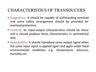 CHARACTERISTICS OF TRANSDUCERS
 Ruggedness. It should be capable of withstanding overload
and some safety arrangement should be provided for
overload protection.
 Linearity. Its input-output characteristics should be linear
and it should produce these characteristics in symmetrical
way.
 Repeatability. It should reproduce same output signal when
the same input signal is applied again and again under fixed
environmental conditions e.g. temperature, pressure,
humidity etc.
 