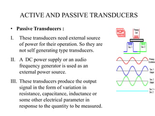 • Passive Transducers :
I. These transducers need external source
of power for their operation. So they are
not self generating type transducers.
II. A DC power supply or an audio
frequency generator is used as an
external power source.
III. These transducers produce the output
signal in the form of variation in
resistance, capacitance, inductance or
some other electrical parameter in
response to the quantity to be measured.
ACTIVE AND PASSIVE TRANSDUCERS
 