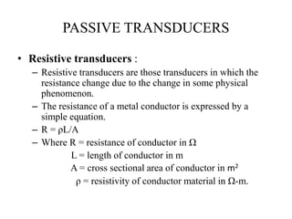 PASSIVE TRANSDUCERS
• Resistive transducers :
– Resistive transducers are those transducers in which the
resistance change due to the change in some physical
phenomenon.
– The resistance of a metal conductor is expressed by a
simple equation.
– R = ρL/A
– Where R = resistance of conductor in Ω
L = length of conductor in m
A = cross sectional area of conductor in m2
ρ = resistivity of conductor material in Ω-m.
 