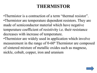 THERMISTOR
•Thermistor is a contraction of a term “thermal resistor”.
•Thermistor are temperature dependent resistors. They are
made of semiconductor material which have negative
temperature coefficient of resistivity i.e. their resistance
decreases with increase of temperature.
•Thermistor are widely used in application which involve
measurement in the range of 0-60º Thermistor are composed
of sintered mixture of metallic oxides such as magnese,
nickle, cobalt, copper, iron and uranium
 
