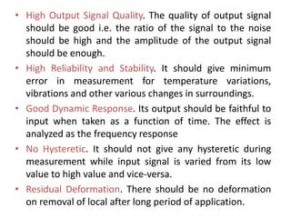 • High Output Signal Quality. The quality of output signal
should be good i.e. the ratio of the signal to the noise
should be high and the amplitude of the output signal
should be enough.
• High Reliability and Stability. It should give minimum
error in measurement for temperature variations,
vibrations and other various changes in surroundings.
• Good Dynamic Response. Its output should be faithful to
input when taken as a function of time. The effect is
analyzed as the frequency response
• No Hysteretic. It should not give any hysteretic during
measurement while input signal is varied from its low
value to high value and vice-versa.
• Residual Deformation. There should be no deformation
on removal of local after long period of application.
 