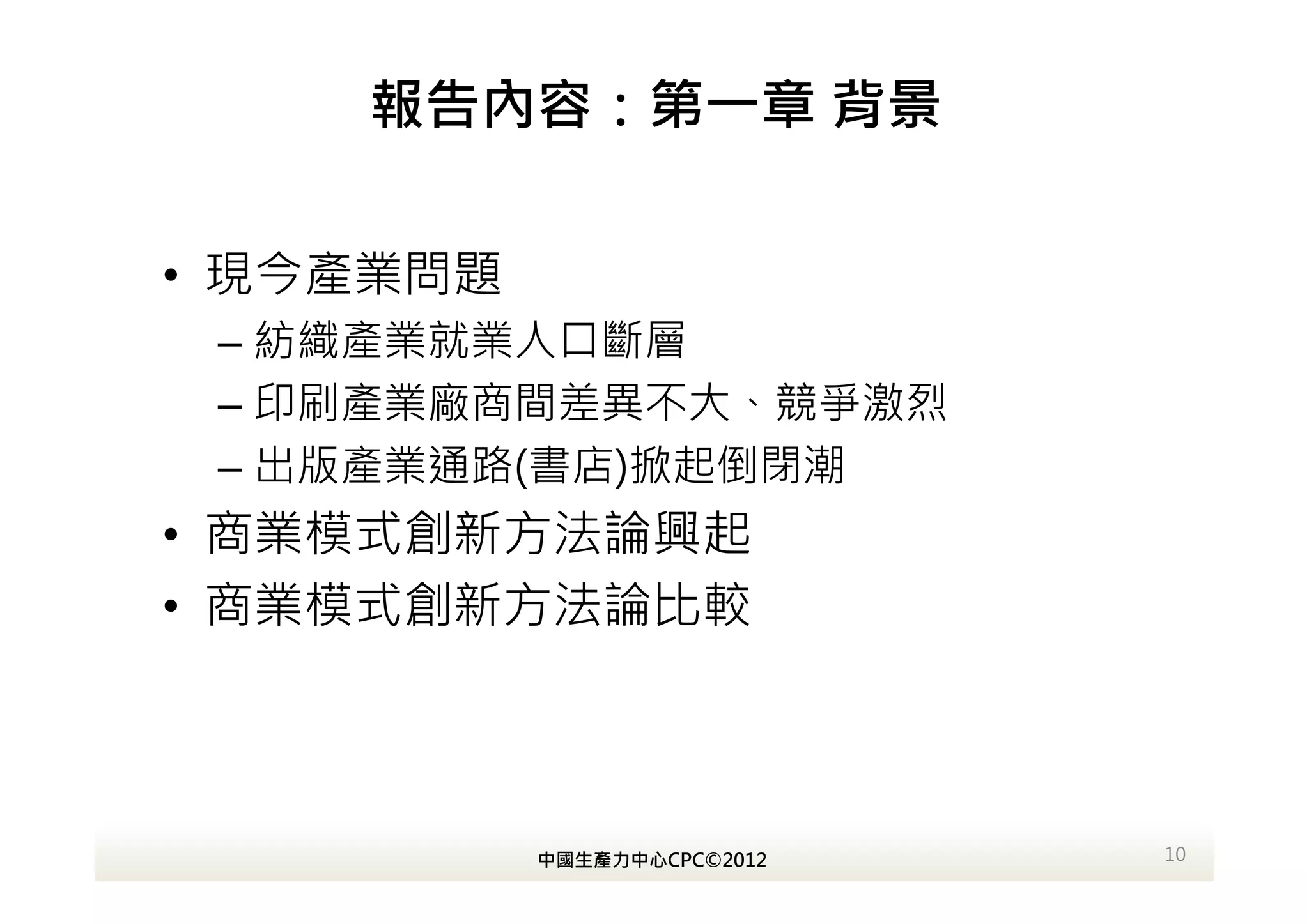 報告內容：第一章 背景

• 現今產業問題
 – 紡織產業就業人口斷層
 – 印刷產業廠商間差異不大、競爭激烈
 – 出版產業通路(書店)掀起倒閉潮
• 商業模式創新方法論興起
• 商業模式創新方法論比較



           中國生產力中心CPC©2012   10
 