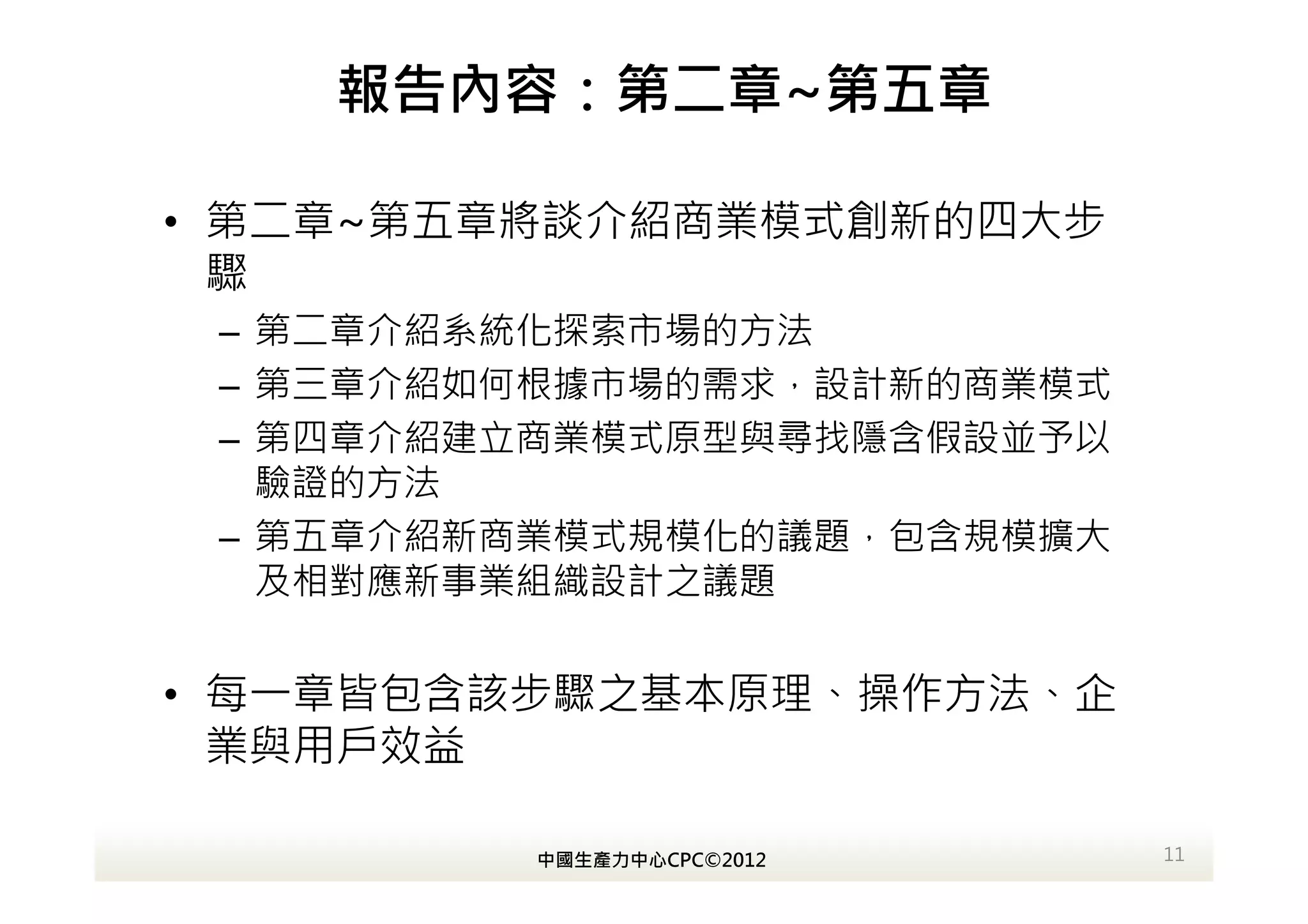 報告內容：第二章~第五章

• 第二章~第五章將談介紹商業模式創新的四大步
  驟
 – 第二章介紹系統化探索市場的方法
 – 第三章介紹如何根據市場的需求，設計新的商業模式
 – 第四章介紹建立商業模式原型與尋找隱含假設並予以
   驗證的方法
 – 第五章介紹新商業模式規模化的議題，包含規模擴大
   及相對應新事業組織設計之議題


• 每一章皆包含該步驟之基本原理、操作方法、企
  業與用戶效益

         中國生產力中心CPC©2012     11
 
