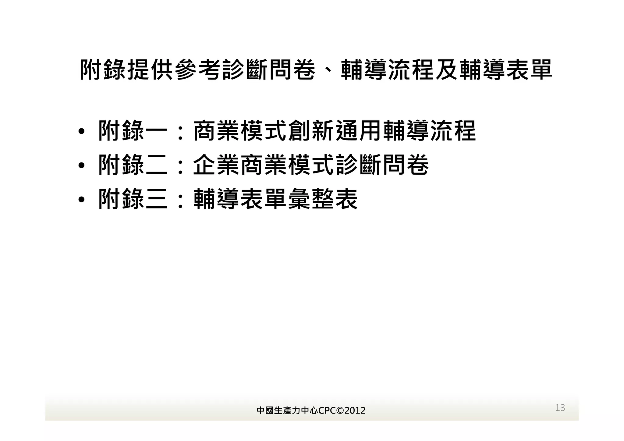 附錄提供參考診斷問卷、輔導流程及輔導表單

• 附錄一：商業模式創新通用輔導流程
• 附錄二：企業商業模式診斷問卷
• 附錄三：輔導表單彙整表




        中國生產力中心CPC©2012   13
 