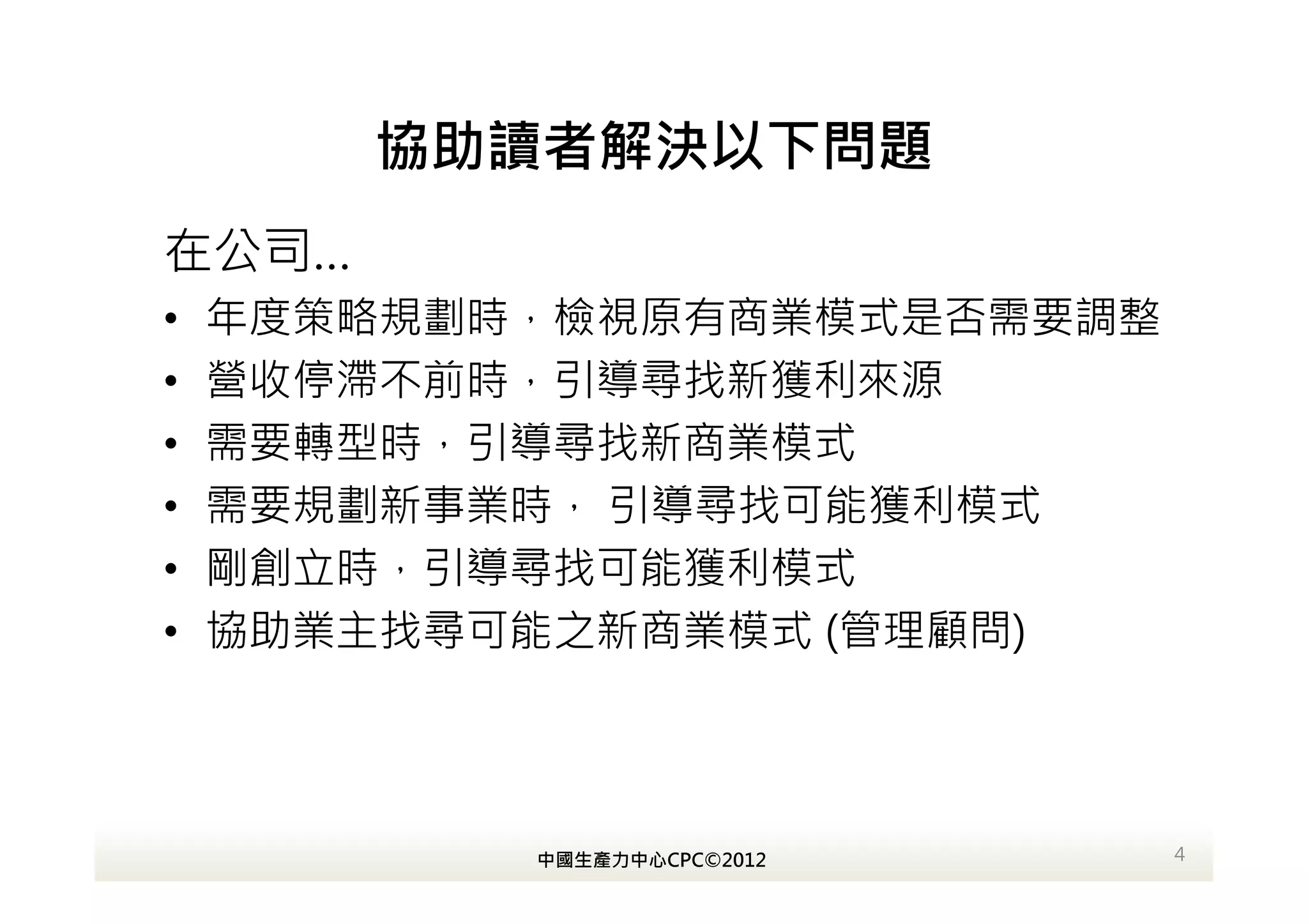 協助讀者解決以下問題
在公司…
•   年度策略規劃時，檢視原有商業模式是否需要調整
•   營收停滯不前時，引導尋找新獲利來源
•   需要轉型時，引導尋找新商業模式
•   需要規劃新事業時， 引導尋找可能獲利模式
•   剛創立時，引導尋找可能獲利模式
•   協助業主找尋可能之新商業模式 (管理顧問)




           中國生產力中心CPC©2012   4
 