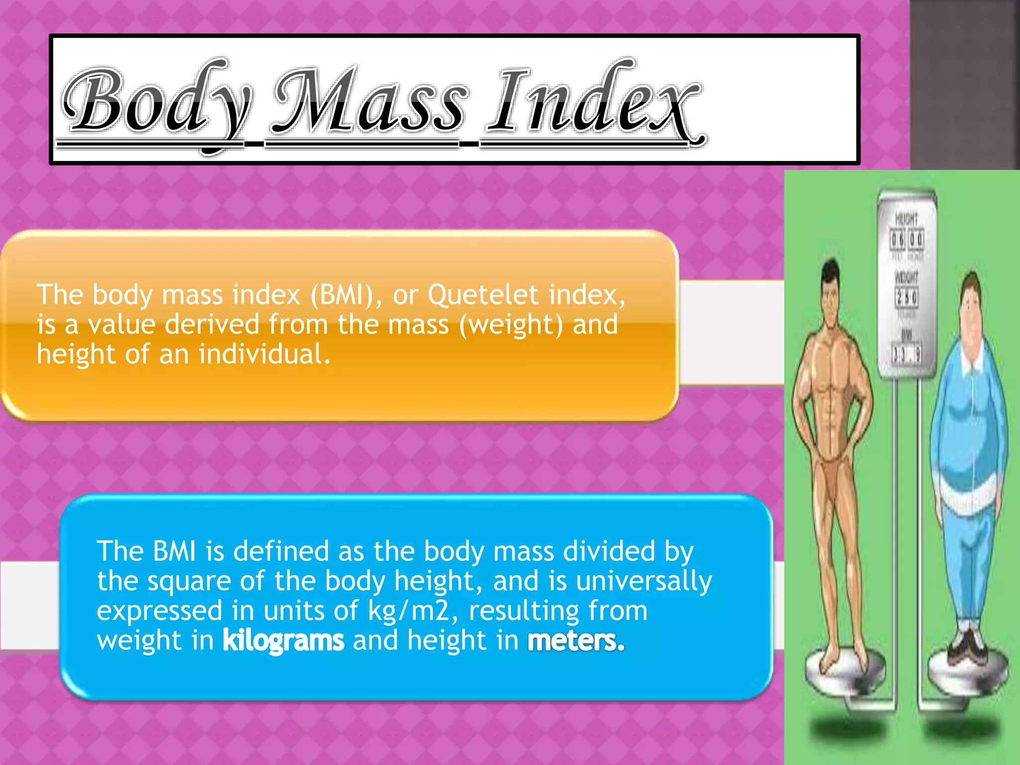 The body mass index (BMI), or Quetelet index,
is a value derived from the mass (weight) and
height of an individual.
The BMI is defined as the body mass divided by
the square of the body height, and is universally
expressed in units of kg/m2, resulting from
weight in and height in
 