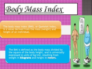 The body mass index (BMI), or Quetelet index,
is a value derived from the mass (weight) and
height of an individual.
The BMI is defined as the body mass divided by
the square of the body height, and is universally
expressed in units of kg/m2, resulting from
weight in and height in
 