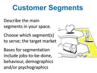 Customer Segments
Describe the main
segments in your space.
Choose which segment(s)
to serve; the target market
Bases for segmentation
include jobs-to-be-done,
behaviour, demographics
and/or psychographics
 