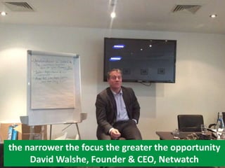 the narrower the focus the greater the opportunity
David Walshe, Founder & CEO, Netwatch
 