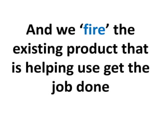 And we ‘fire’ the
existing product that
is helping use get the
job done
 