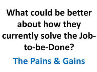 What could be better
about how they
currently solve the Job-
to-be-Done?
The Pains & Gains
 