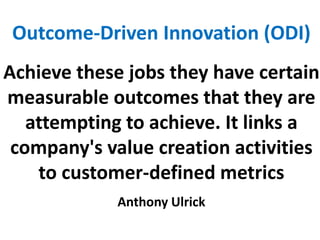 Outcome-Driven Innovation (ODI)
Achieve these jobs they have certain
measurable outcomes that they are
attempting to achieve. It links a
company's value creation activities
to customer-defined metrics
Anthony Ulrick
 