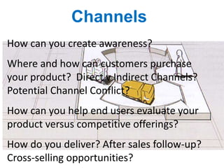 Channels
How can you create awareness?
Where and how can customers purchase
your product? Direct v Indirect Channels?
Potential Channel Conflict?
How can you help end users evaluate your
product versus competitive offerings?
How do you deliver? After sales follow-up?
Cross-selling opportunities?
 