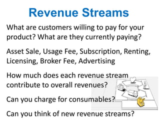 What are customers willing to pay for your
product? What are they currently paying?
Asset Sale, Usage Fee, Subscription, Renting,
Licensing, Broker Fee, Advertising
How much does each revenue stream
contribute to overall revenues?
Can you charge for consumables?
Can you think of new revenue streams?
Revenue Streams
 