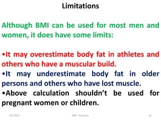 Limitations
Although BMI can be used for most men and
women, it does have some limits:
•It may overestimate body fat in athletes and
others who have a muscular build.
•It may underestimate body fat in older
persons and others who have lost muscle.
•Above calculation shouldn’t be used for
pregnant women or children.
168/5/2017 BMI - Kalidasan
 