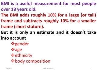 8/5/2017 BMI - Kalidasan 17
BMI is a useful measurement for most people
over 18 years old.
The BMI adds roughly 10% for a large (or tall)
frame and subtracts roughly 10% for a smaller
frame (short stature).
But it is only an estimate and it doesn’t take
into account
gender
age
ethnicity
body composition
 