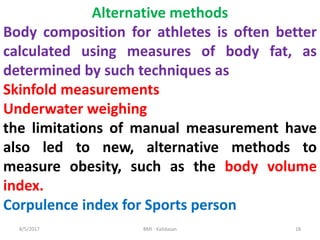 8/5/2017 BMI - Kalidasan 18
Alternative methods
Body composition for athletes is often better
calculated using measures of body fat, as
determined by such techniques as
Skinfold measurements
Underwater weighing
the limitations of manual measurement have
also led to new, alternative methods to
measure obesity, such as the body volume
index.
Corpulence index for Sports person
 