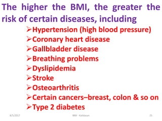 The higher the BMI, the greater the
risk of certain diseases, including
Hypertension (high blood pressure)
Coronary heart disease
Gallbladder disease
Breathing problems
Dyslipidemia
Stroke
Osteoarthritis
Certain cancers–breast, colon & so on
Type 2 diabetes
258/5/2017 BMI - Kalidasan
 