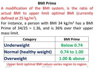 8/5/2017 BMI - Kalidasan 26
Category BMI Prime
Underweight Below 0.74
Normal (healthy weight) 0.74 to 1.00
Overweight 1.00 & above
BMI Prime
A modification of the BMI system, is the ratio of
actual BMI to upper limit optimal BMI (currently
defined at 25 kg/m2).
For instance, a person with BMI 34 kg/m2 has a BMI
Prime of 34/25 = 1.36, and is 36% over their upper
mass limit.
Upper limit optimal BMI values varies region to region.
 