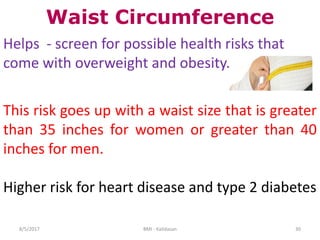 308/5/2017 BMI - Kalidasan
Waist Circumference
Helps - screen for possible health risks that
come with overweight and obesity.
This risk goes up with a waist size that is greater
than 35 inches for women or greater than 40
inches for men.
Higher risk for heart disease and type 2 diabetes
 