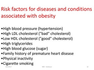 Risk factors for diseases and conditions
associated with obesity
•High blood pressure (hypertension)
•High LDL cholesterol ("bad" cholesterol)
•Low HDL cholesterol ("good" cholesterol)
•High triglycerides
•High blood glucose (sugar)
•Family history of premature heart disease
•Physical inactivity
•Cigarette smoking
328/5/2017 BMI - Kalidasan
 