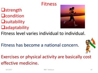 348/5/2017 BMI - Kalidasan
Fitness
strength
condition
suitability
adaptability
Fitness level varies individual to individual.
Fitness has become a national concern.
Exercises or physical activity are basically cost
effective medicine.
 