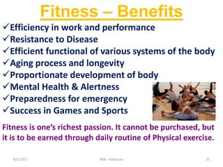 358/5/2017 BMI - Kalidasan
Fitness – Benefits
Efficiency in work and performance
Resistance to Disease
Efficient functional of various systems of the body
Aging process and longevity
Proportionate development of body
Mental Health & Alertness
Preparedness for emergency
Success in Games and Sports
Fitness is one’s richest passion. It cannot be purchased, but
it is to be earned through daily routine of Physical exercise.
 