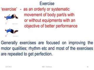 368/5/2017 BMI - Kalidasan
Exercise
‘exercise’ - as an orderly or systematic
movement of body part/s with
or without equipments with an
objective of better performance
Generally exercises are focused on improving the
motor qualities; rhythm etc and most of the exercises
are repeated to get perfection.
 