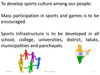 388/5/2017 BMI - Kalidasan
To develop sports culture among our people.
Mass participation in sports and games is to be
encouraged.
Sports Infrastructure is to be developed in all
school, college, universities, district, taluks,
municipalities and panchayats.
 