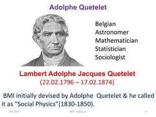Adolphe Quetelet
Belgian
Astronomer
Mathematician
Statistician
Sociologist
Lambert Adolphe Jacques Quetelet
(22.02.1796 – 17.02.1874)
BMI initially devised by Adolphe Quetelet & he called
it as “Social Physics”(1830-1850).
48/5/2017 BMI - Kalidasan
 