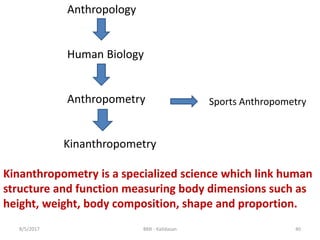 8/5/2017 BMI - Kalidasan 40
Anthropology
Human Biology
Anthropometry
Kinanthropometry
Kinanthropometry is a specialized science which link human
structure and function measuring body dimensions such as
height, weight, body composition, shape and proportion.
Sports Anthropometry
 