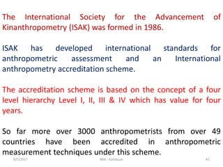 8/5/2017 BMI - Kalidasan 41
The International Society for the Advancement of
Kinanthropometry (ISAK) was formed in 1986.
ISAK has developed international standards for
anthropometric assessment and an International
anthropometry accreditation scheme.
The accreditation scheme is based on the concept of a four
level hierarchy Level I, II, III & IV which has value for four
years.
So far more over 3000 anthropometrists from over 49
countries have been accredited in anthropometric
measurement techniques under this scheme.
 