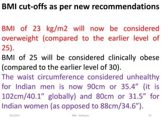 8/5/2017 BMI - Kalidasan 45
BMI cut-offs as per new recommendations
BMI of 23 kg/m2 will now be considered
overweight (compared to the earlier level of
25).
BMI of 25 will be considered clinically obese
(compared to the earlier level of 30).
The waist circumference considered unhealthy
for Indian men is now 90cm or 35.4” (it is
102cm/40.1” globally) and 80cm or 31.5” for
Indian women (as opposed to 88cm/34.6”).
 