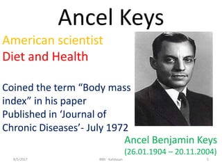 Ancel Keys
American scientist
Diet and Health
Coined the term “Body mass
index” in his paper
Published in ‘Journal of
Chronic Diseases’- July 1972
Ancel Benjamin Keys
(26.01.1904 – 20.11.2004)
58/5/2017 BMI - Kalidasan
 