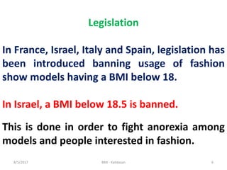 8/5/2017 BMI - Kalidasan 6
Legislation
In France, Israel, Italy and Spain, legislation has
been introduced banning usage of fashion
show models having a BMI below 18.
In Israel, a BMI below 18.5 is banned.
This is done in order to fight anorexia among
models and people interested in fashion.
 