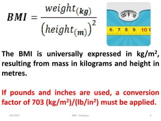 The BMI is universally expressed in kg/m2,
resulting from mass in kilograms and height in
metres.
If pounds and inches are used, a conversion
factor of 703 (kg/m2)/(lb/in2) must be applied.
98/5/2017 BMI - Kalidasan
 