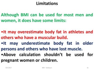 Limitations
Although BMI can be used for most men and
women, it does have some limits:
•It may overestimate body fat in at...