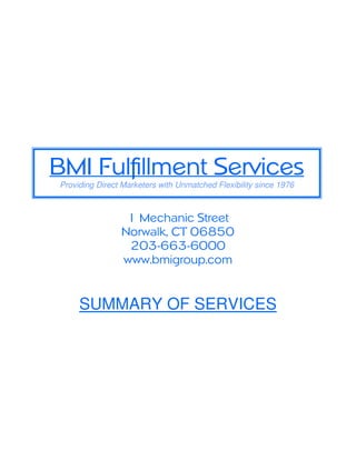 BMI Fulfillment Services
Providing Direct Marketers with Unmatched Flexibility since 1976



                 1 Mechanic Street
                Norwalk, CT 06850
                 203-663-6000
                www.bmigroup.com


     SUMMARY OF SERVICES
 